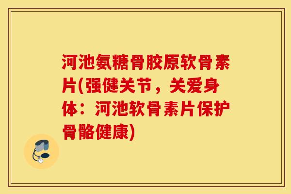 河池氨糖骨胶原软骨素片(强健关节，关爱身体：河池软骨素片保护骨骼健康)
