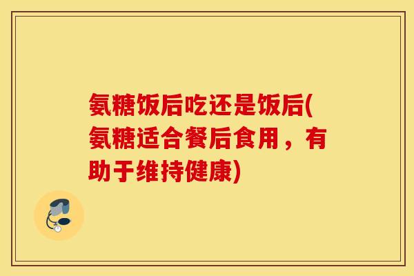 氨糖饭后吃还是饭后(氨糖适合餐后食用，有助于维持健康)