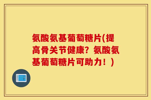 氨酸氨基葡萄糖片(提高骨关节健康？氨酸氨基葡萄糖片可助力！)