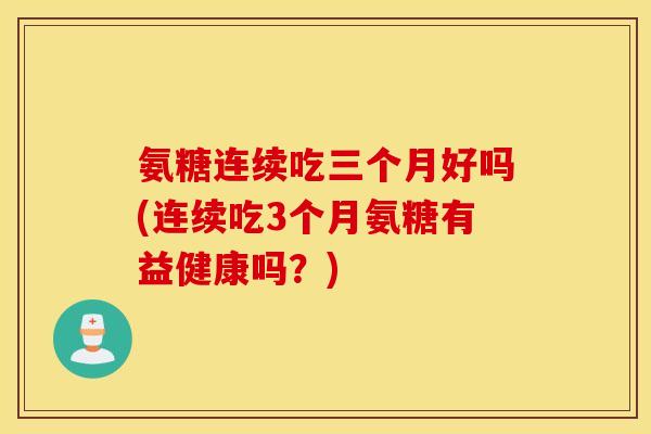 氨糖连续吃三个月好吗(连续吃3个月氨糖有益健康吗?) 氨糖连续吃三个月好吗(连续吃3个月氨糖有益健康吗?)