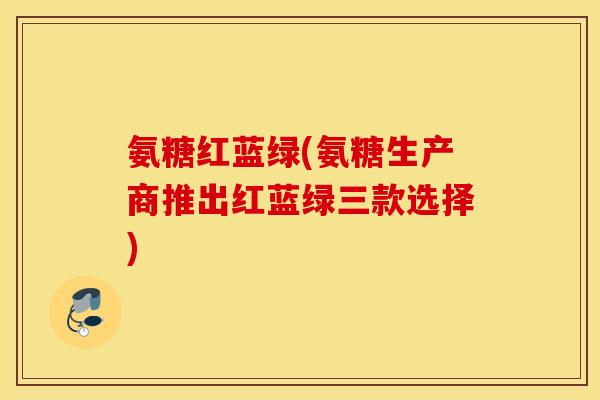 氨糖红蓝绿(氨糖生产商推出红蓝绿三款选择)