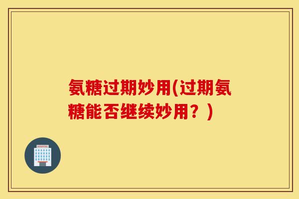 氨糖过期妙用(过期氨糖能否继续妙用？)