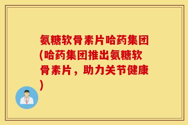 氨糖软骨素片哈药集团(哈药集团推出氨糖软骨素片，助力关节健康)