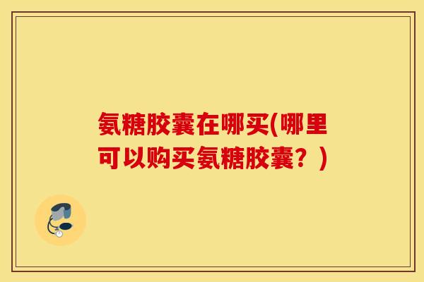 氨糖胶囊在哪买(哪里可以购买氨糖胶囊？)