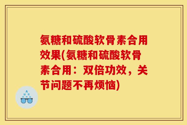 氨糖和硫酸软骨素合用效果(氨糖和硫酸软骨素合用：双倍功效，关节问题不再烦恼)