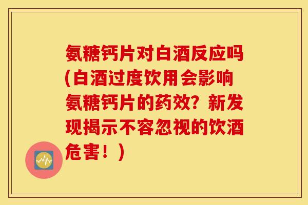 氨糖钙片对白酒反应吗(白酒过度饮用会影响氨糖钙片的药效?新发现揭示不容忽视的饮酒危害!) 氨糖钙片对白酒反应吗(白酒过度饮用会影响氨糖钙片的药效?新发现揭示不容忽视的饮酒危害!)