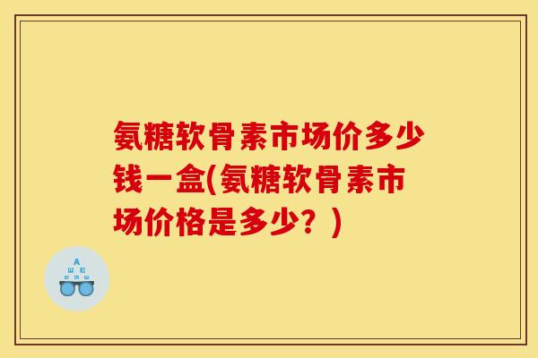 氨糖软骨素市场价多少钱一盒(氨糖软骨素市场价格是多少？)