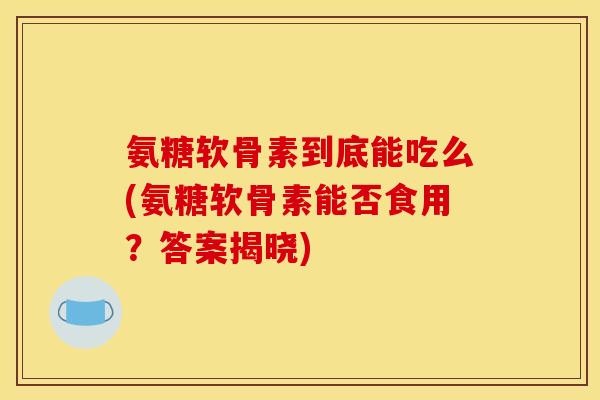 氨糖软骨素到底能吃么(氨糖软骨素能否食用？答案揭晓)