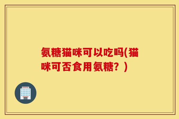氨糖猫咪可以吃吗(猫咪可否食用氨糖？)