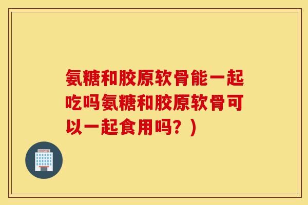 氨糖和胶原软骨能一起吃吗氨糖和胶原软骨可以一起食用吗？)