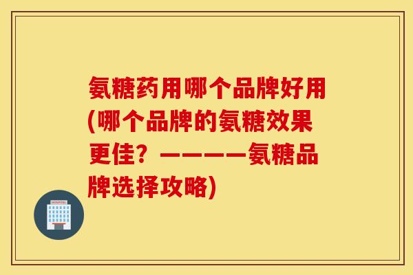 氨糖药用哪个品牌好用(哪个品牌的氨糖效果更佳？————氨糖品牌选择攻略)