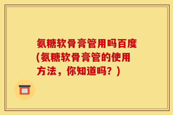 氨糖软骨膏管用吗百度(氨糖软骨膏管的使用方法，你知道吗？)