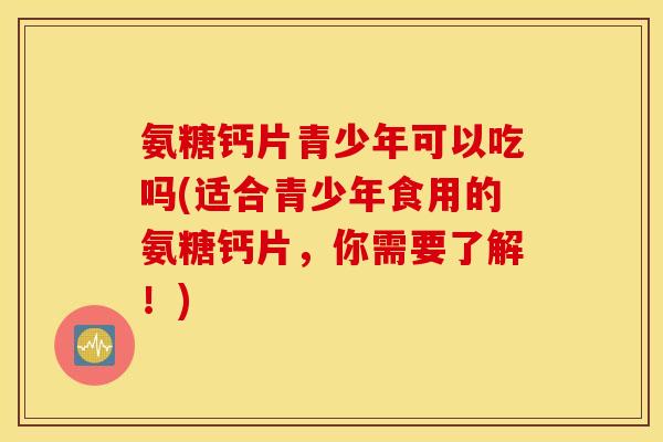 氨糖钙片青少年可以吃吗(适合青少年食用的氨糖钙片，你需要了解！)