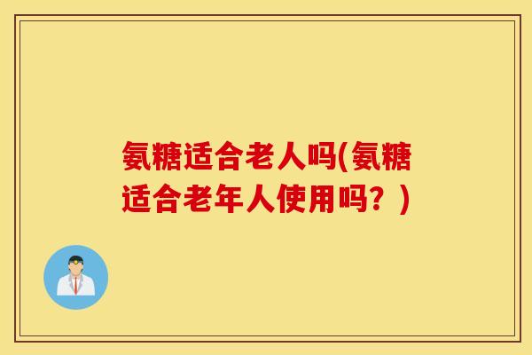 氨糖适合老人吗(氨糖适合老年人使用吗？)