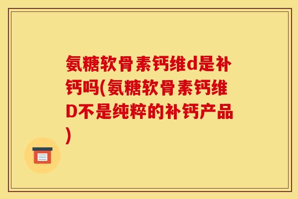 氨糖软骨素钙维d是补钙吗(氨糖软骨素钙维D不是纯粹的补钙产品)