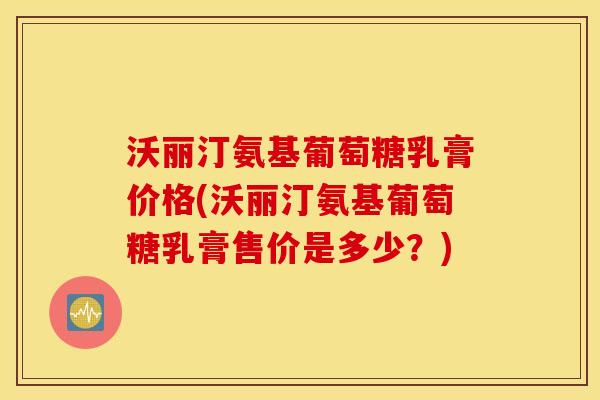 沃丽汀氨基葡萄糖乳膏价格(沃丽汀氨基葡萄糖乳膏售价是多少？)