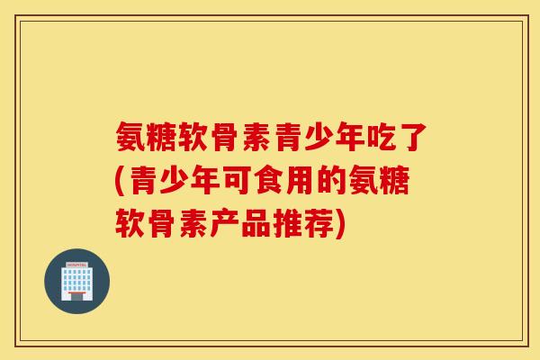氨糖软骨素青少年吃了(青少年可食用的氨糖软骨素产品推荐) 氨糖软骨素青少年吃了(青少年可食用的氨糖软骨素产品推荐)