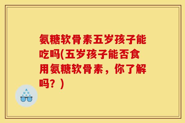 氨糖软骨素五岁孩子能吃吗(五岁孩子能否食用氨糖软骨素，你了解吗？)