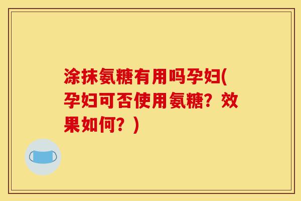 涂抹氨糖有用吗孕妇(孕妇可否使用氨糖？效果如何？)