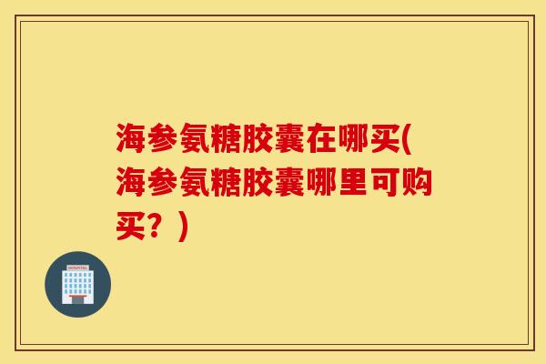 海参氨糖胶囊在哪买(海参氨糖胶囊哪里可购买？)