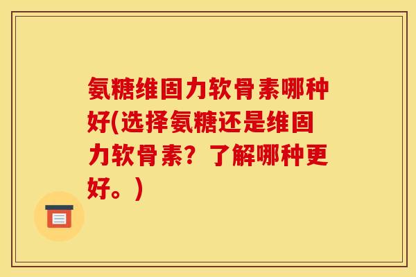 氨糖维固力软骨素哪种好(选择氨糖还是维固力软骨素？了解哪种更好。)