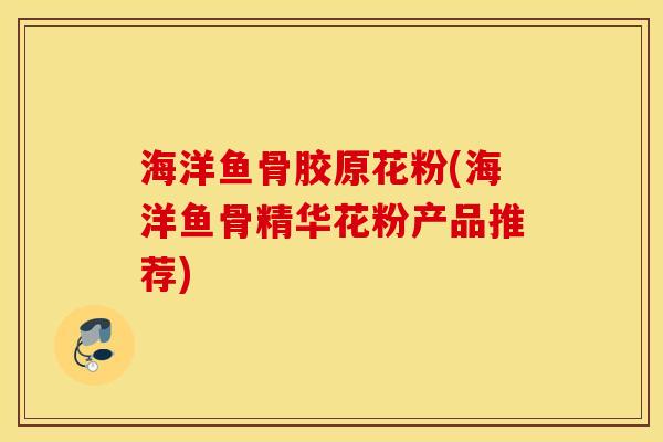 海洋鱼骨胶原花粉(海洋鱼骨精华花粉产品推荐) 海洋鱼骨胶原花粉(海洋鱼骨精华花粉产品推荐)