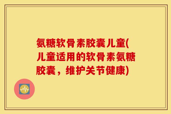氨糖软骨素胶囊儿童(儿童适用的软骨素氨糖胶囊，维护关节健康)