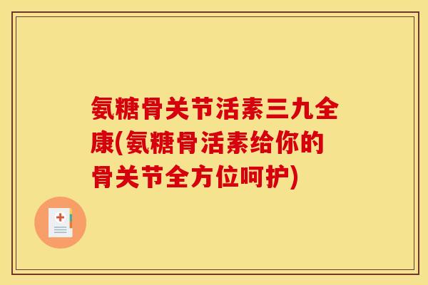 氨糖骨关节活素三九全康(氨糖骨活素给你的骨关节全方位呵护)