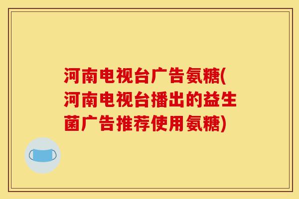 河南电视台广告氨糖(河南电视台播出的益生菌广告推荐使用氨糖)