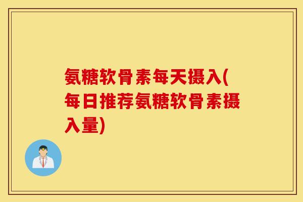 氨糖软骨素每天摄入(每日推荐氨糖软骨素摄入量)