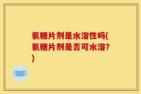 氨糖片剂是水溶性吗(氨糖片剂是否可水溶？)