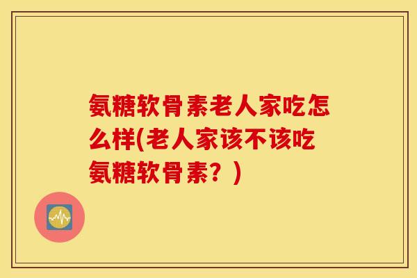 氨糖软骨素老人家吃怎么样(老人家该不该吃氨糖软骨素?) 氨糖软骨素老人家吃怎么样(老人家该不该吃氨糖软骨素?)