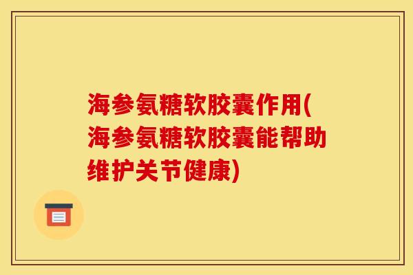 海参氨糖软胶囊作用(海参氨糖软胶囊能帮助维护关节健康)