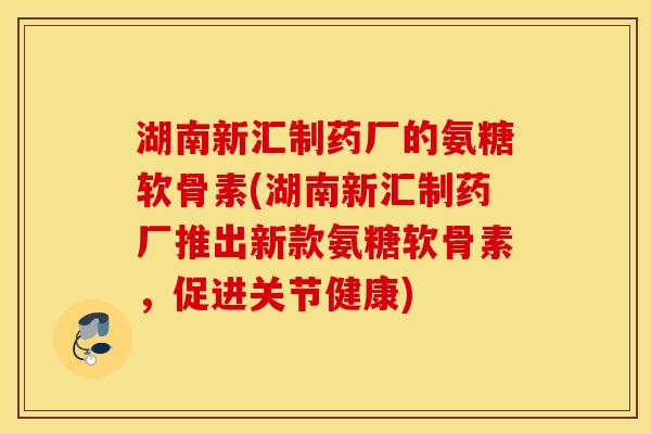 湖南新汇制药厂的氨糖软骨素(湖南新汇制药厂推出新款氨糖软骨素，促进关节健康)
