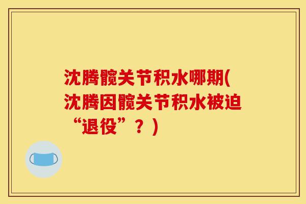 沈腾髋关节积水哪期(沈腾因髋关节积水被迫“退役”？)