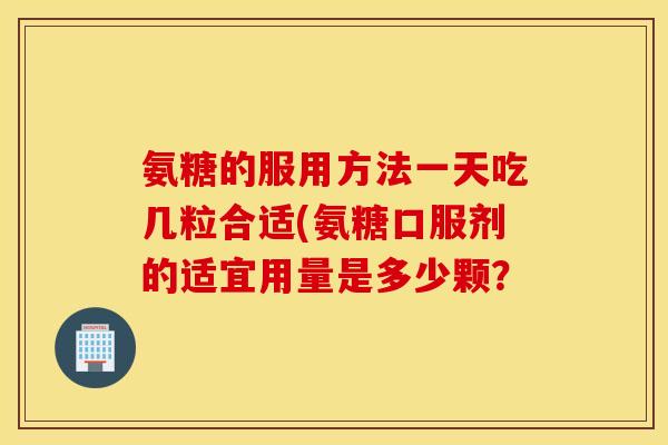 氨糖的服用方法一天吃几粒合适(氨糖口服剂的适宜用量是多少颗？