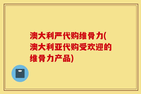 澳大利严代购维骨力(澳大利亚代购受欢迎的维骨力产品)