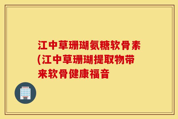 江中草珊瑚氨糖软骨素(江中草珊瑚提取物带来软骨健康福音