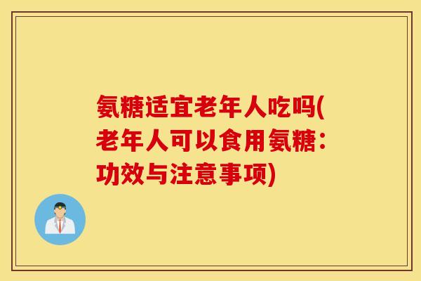 氨糖适宜老年人吃吗(老年人可以食用氨糖：功效与注意事项)