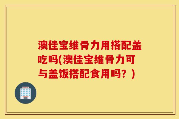 澳佳宝维骨力用搭配盖吃吗(澳佳宝维骨力可与盖饭搭配食用吗？)