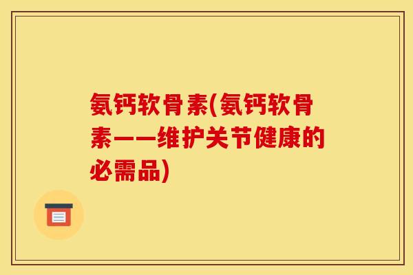 氨钙软骨素(氨钙软骨素——维护关节健康的必需品)