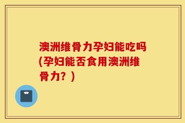 澳洲维骨力孕妇能吃吗(孕妇能否食用澳洲维骨力？)