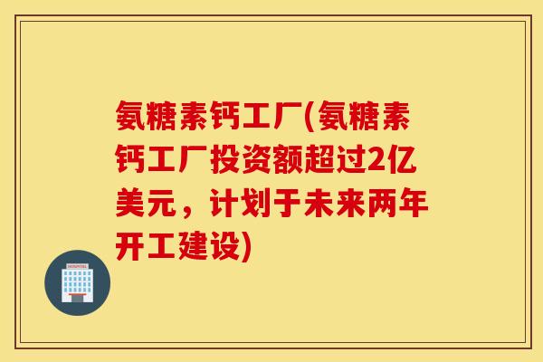 氨糖素钙工厂(氨糖素钙工厂投资额超过2亿美元，计划于未来两年开工建设)