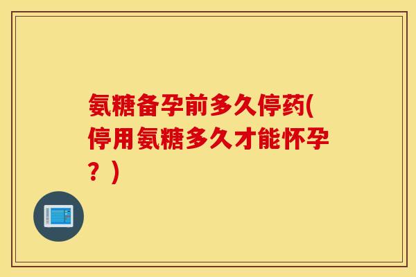 氨糖备孕前多久停药(停用氨糖多久才能怀孕？)