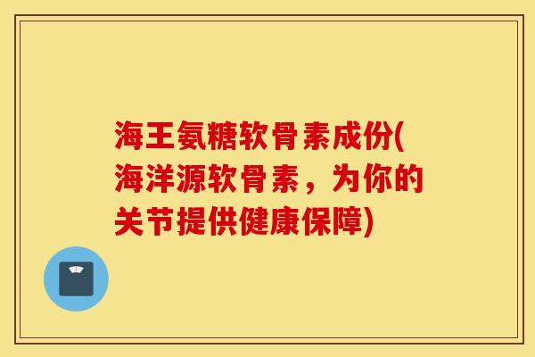 海王氨糖软骨素成份(海洋源软骨素，为你的关节提供健康保障)