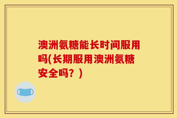 澳洲氨糖能长时间服用吗(长期服用澳洲氨糖安全吗？)
