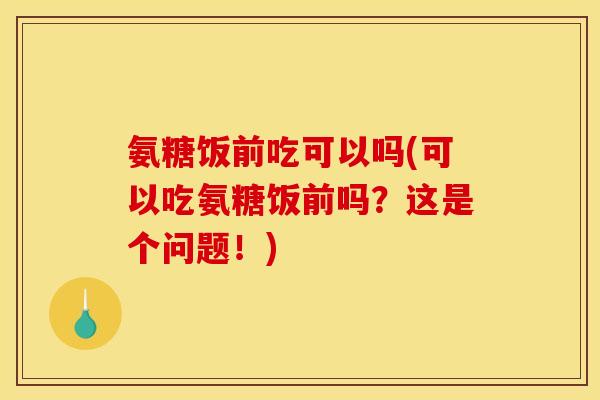 氨糖饭前吃可以吗(可以吃氨糖饭前吗？这是个问题！)