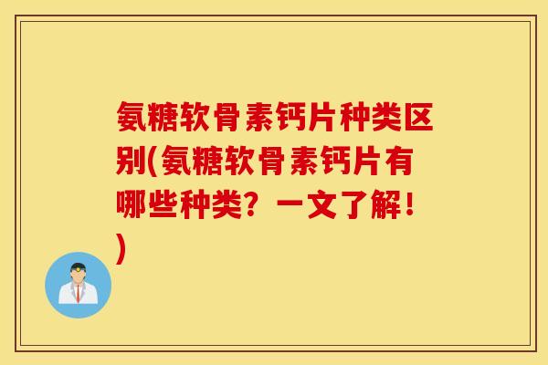 氨糖软骨素钙片种类区别(氨糖软骨素钙片有哪些种类？一文了解！)