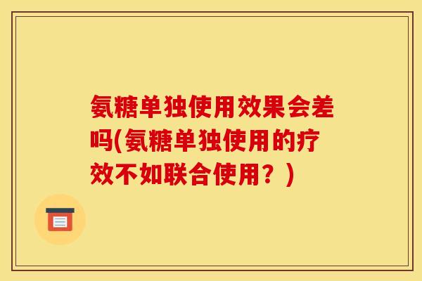 氨糖单独使用效果会差吗(氨糖单独使用的疗效不如联合使用？)