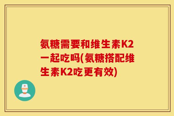 氨糖需要和维生素K2一起吃吗(氨糖搭配维生素K2吃更有效)